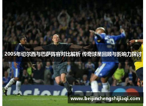 2005年切尔西与巴萨阵容对比解析 传奇球星回顾与影响力探讨